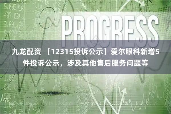九龙配资 【12315投诉公示】爱尔眼科新增5件投诉公示，涉及其他售后服务问题等