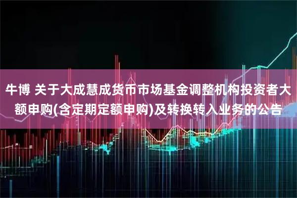 牛博 关于大成慧成货币市场基金调整机构投资者大额申购(含定期定额申购)及转换转入业务的公告