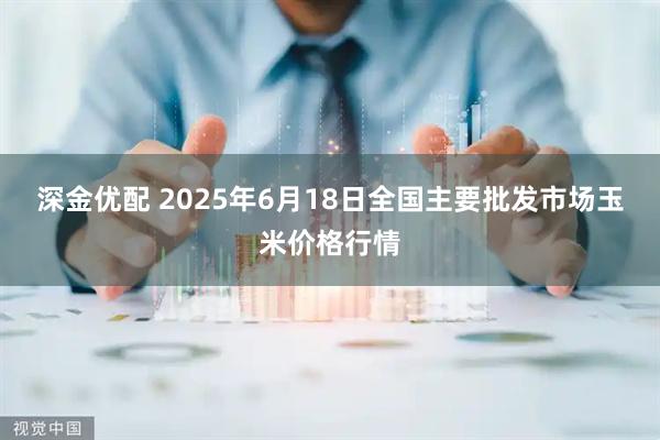 深金优配 2025年6月18日全国主要批发市场玉米价格行情