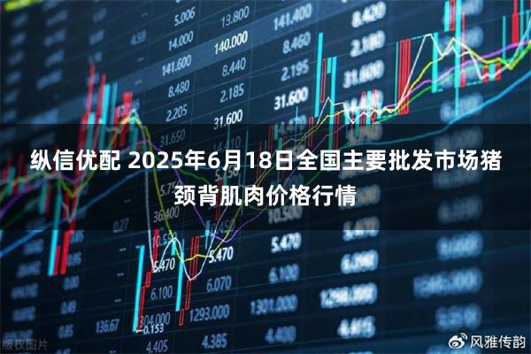 纵信优配 2025年6月18日全国主要批发市场猪颈背肌肉价格行情