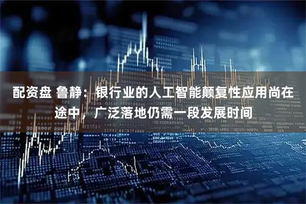 配资盘 鲁静：银行业的人工智能颠复性应用尚在途中，广泛落地仍需一段发展时间