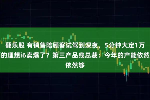 翻乐股 有销售陪顾客试驾到深夜，5分钟大定1万辆的理想i6卖爆了？第三产品线总裁：今年的产能依然够