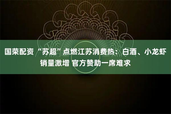 国荣配资 “苏超”点燃江苏消费热：白酒、小龙虾销量激增 官方赞助一席难求