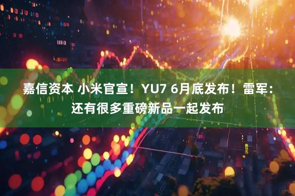 嘉信资本 小米官宣！YU7 6月底发布！雷军：还有很多重磅新品一起发布