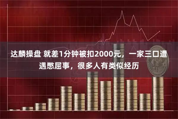 达麟操盘 就差1分钟被扣2000元,一家三口遭遇憋屈事,很多人有类似经历