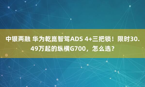 中银两融 华为乾崑智驾ADS 4+三把锁！限时30.49万起的纵横G700，怎么选？