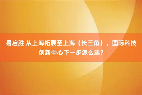易启胜 从上海拓展至上海（长三角），国际科技创新中心下一步怎么建？