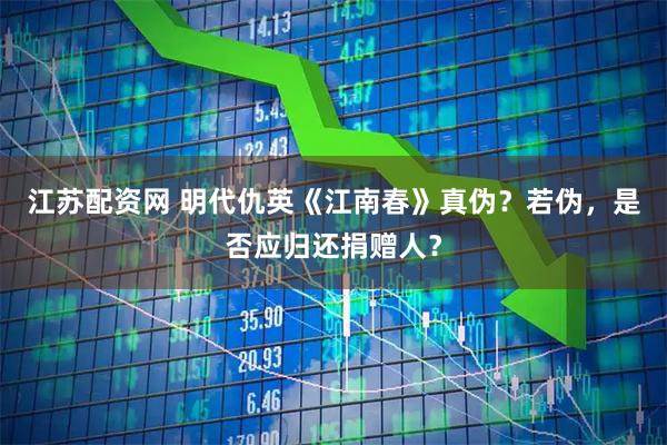 江苏配资网 明代仇英《江南春》真伪？若伪，是否应归还捐赠人？