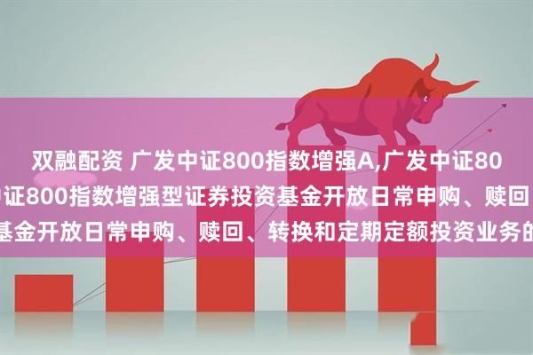 双融配资 广发中证800指数增强A,广发中证800指数增强C: 关于广发中证800指数增强型证券投资基金开放日常申购、赎回、转换和定期定额投资业务的公告