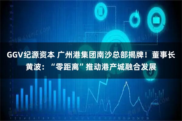 GGV纪源资本 广州港集团南沙总部揭牌!董事长黄波:“零距离”推动港产城融合发展