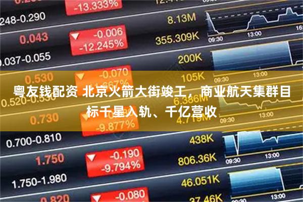 粤友钱配资 北京火箭大街竣工，商业航天集群目标千星入轨、千亿营收