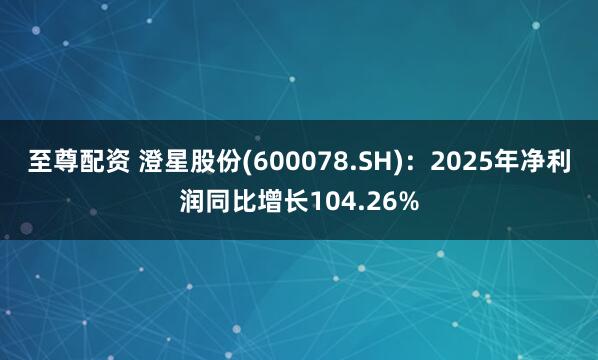 至尊配资 澄星股份(600078.SH)：2025年净利润同比增长104.26%