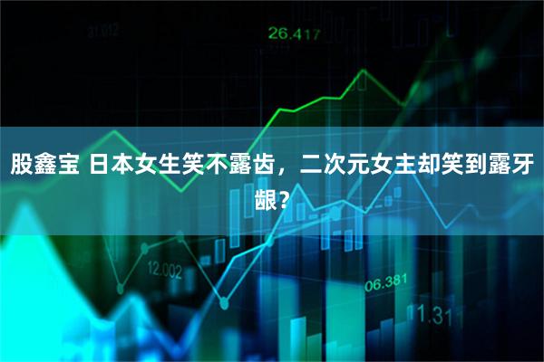 股鑫宝 日本女生笑不露齿，二次元女主却笑到露牙龈？