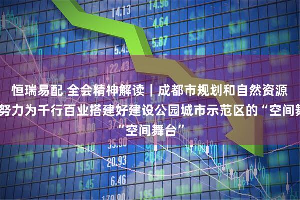 恒瑞易配 全会精神解读|成都市规划和自然资源局:努力为千行百业搭建好建设公园城市示范区的“空间舞台”